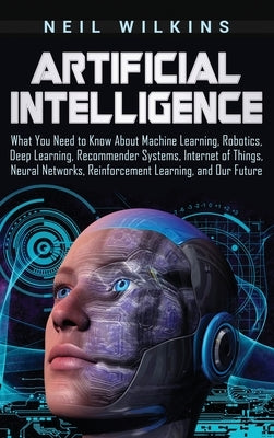 Artificial Intelligence: What You Need to Know About Machine Learning, Robotics, Deep Learning, Recommender Systems, Internet of Things, Neural by Wilkins, Neil