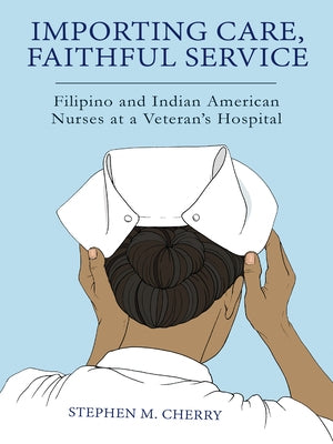 Importing Care, Faithful Service: Filipino and Indian American Nurses at a Veterans Hospital by Cherry, Stephen M.
