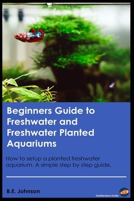 Beginners Guide to Freshwater and Freshwater Planted Aquariums: How to setup a planted freshwater aquarium. A simple step by step guide. by Johnson, Brandyn