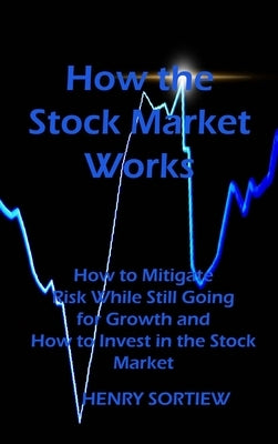 How the Stock Market Works: How to Mitigate Risk While Still Going for Growth and How to Invest in the Stock Market by Sortiew, Henry