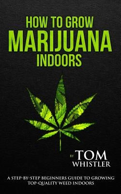 How to Grow Marijuana: Indoors - A Step-by-Step Beginner's Guide to Growing Top-Quality Weed Indoors by Whistler, Tom