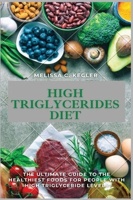 High Triglycerides Diet: The Ultimate Guide To The Healthiest Foods For People With High Triglyceride Levels by Kegler, Melissa C.