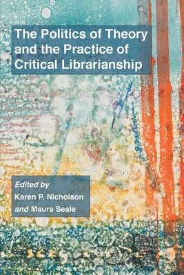 The Politics of Theory and the Practice of Critical Librarianship by Nicholson, Karen P.