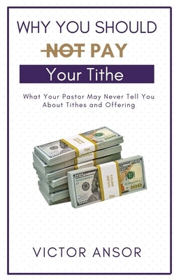 Why You Should Not Pay Your Tithe: What Your Pastor May Never Tell You About Tithes and Offering by Ansor, Victor