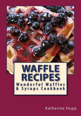 Waffle Recipes: Wonderful Waffles and Syrups Cookbook by Hupp, Katherine L.