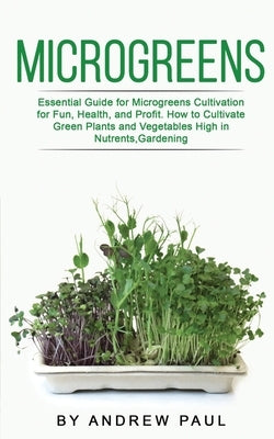 Microgreens: Essential Guide for Microgreens Cultivation for Fun, Health, and Profit. How to Cultivate Green Plants and Vegetables by Paul, Andrew