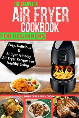The Complete Air Fryer Cookbook For Beginners: Easy, Delicious And Budget Friendly Air Fryer Recipes For Healthy Living by Cook, Emily