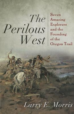 The Perilous West: Seven Amazing Explorers and the Founding of the Oregon Trail by Morris, Larry E.