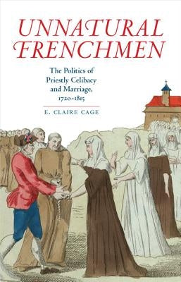 Unnatural Frenchmen: The Politics of Priestly Celibacy and Marriage, 1720-1815 by Cage, E. Claire