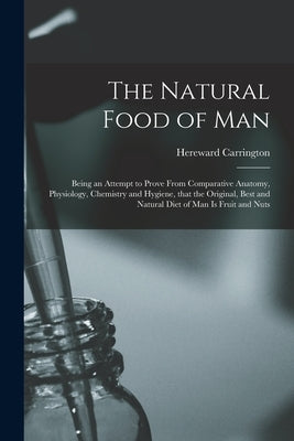 The Natural Food of Man: Being an Attempt to Prove From Comparative Anatomy, Physiology, Chemistry and Hygiene, That the Original, Best and Nat by Carrington, Hereward 1880-1959