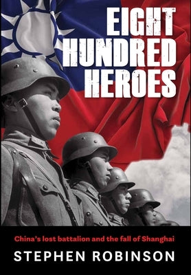 Eight Hundred Heroes: China's Lost Battalion and the Fall of Shanghai by Robinson, Stephen