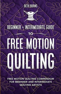 Free-Motion Quilting: Beginner + Intermediate Guide to Free-Motion Quilting: Free Motion Quilting Compendium for Beginner and Intermediate F by Burns, Beth