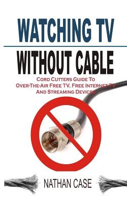 Watching TV Without Cable: Cord Cutters Guide To Over-The-Air Free TV, Free Internet TV And Streaming Devices by Case, Nathan