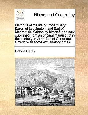 Memoirs of the Life of Robert Cary, Baron of Leppington, and Earl of Monmouth. Written by Himself, and Now Published from an Original Manuscript in th by Carey, Robert