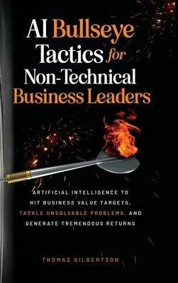 AI Bullseye Tactics For Non-technical Business Leaders: Artificial Intelligence to Hit Business Value Targets, Tackle Unsolvable Problems, and Generat by Gilbertson, Thomas