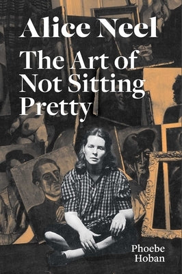 Alice Neel: The Art of Not Sitting Pretty by Hoban, Phoebe