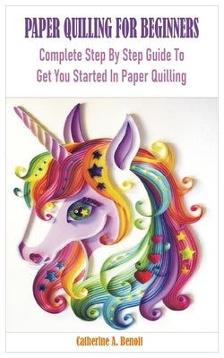 Paper Quilling for Beginners: Complete Step By Step Guide To Get You Started In Paper Quilling by Benoit, Catherine A.