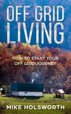 Off Grid Living: How to Start Your Off Grid Journey by Holsworth, Mike