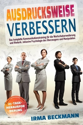 Ausdrucksweise Verbessern: Das komplette Kommunikationstraining für die Wortschatzerweiterung und Rhetorik, inklusive Psychologie des Überzeugens by Beckmann, Irma