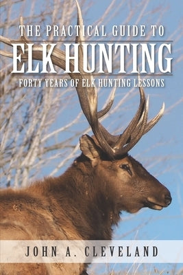 The Practical Guide To Elk Hunting: Forty Years Of Elk Hunting Lessons by Cleveland, John A.