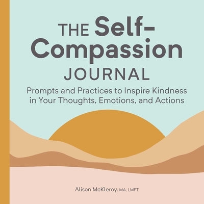 The Self-Compassion Journal: Prompts and Practices to Inspire Kindness in Your Thoughts, Emotions, and Actions by McKleroy, Alison