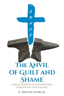 The Anvil of Guilt and Shame: A Man's Perspective on Abortion, Forgiveness, and Calling by Schirs, G. Spencer, Jr.