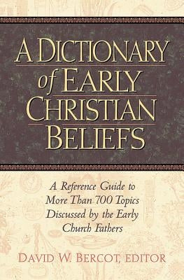 A Dictionary of Early Christian Beliefs: A Reference Guide to More Than 700 Topics Discussed by the Early Church Fathers by Bercot, David W.