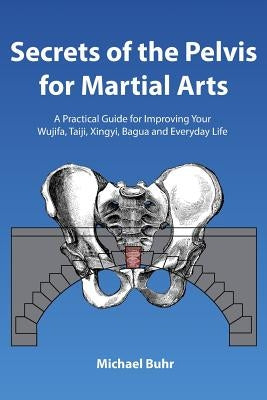 Secrets of the Pelvis for Martial Arts: A Practical Guide for Improving Your Wujifa, Taiji, Xingyi, Bagua and Everyday Life by Buhr, Michael J.