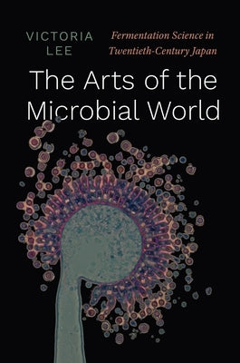 The Arts of the Microbial World: Fermentation Science in Twentieth-Century Japan by Lee, Victoria