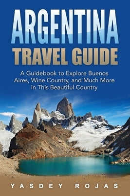 Argentina Travel Guide: A Guidebook to Explore Buenos Aires, Wine Country, and Much More in This Beautiful Country by Rojas, Yasdey