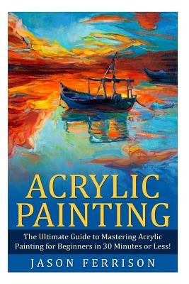 Acrylic Painting: The Ultimate Guide to Mastering Acrylic Painting for Beginners in 30 Minutes or Less! [Booklet] by Ferrison, Jason