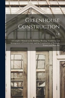 Greenhouse Construction: A Complete Manual on the Building, Heating, Ventilating and Arrangement of Greenhouses, and the Construction of Hotbed by Taft, L. R. B. 1859