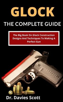 Glock: The Complete Guide: The Big Book On Glock Construction, Designs And Techniques To Making A Perfect Gun by Scott, Davies