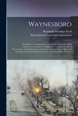 Waynesboro: the History of a Settlement in the County Formerly Called Cumberland, but Later Franklin, in the Commonwealth of Penns by Nead, Benjamin Matthias 1847-1923 Cn