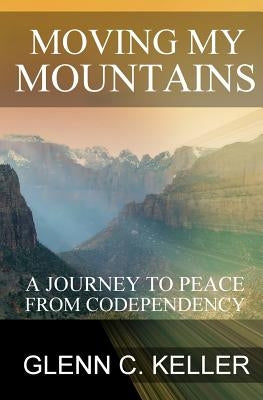 Moving My Mountains: A Journey to Peace from Codependency by Keller, Glenn C.