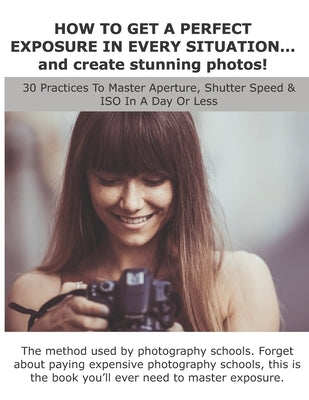 HOW TO GET A PERFECT EXPOSURE IN EVERY SITUATION... and create stunning photos!: 30 Practices To Master Aperture, Shutter Speed & ISO In A Day Or Less by Rossi, Lorenzo