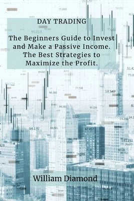 Day Trading: The Beginners Guide to Invest and Make a Passive Income. The Best Strategies to Maximize the Profit. by William