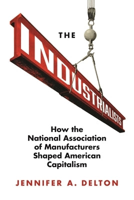 The Industrialists: How the National Association of Manufacturers Shaped American Capitalism by Delton, Jennifer A.