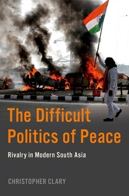 The Difficult Politics of Peace: Rivalry in Modern South Asia by Clary, Christopher