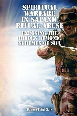 Spiritual Warfare in Satanic Ritual Abuse: Exposing the Hidden Demonic Schemes of SRA by Clark, Patricia Baird