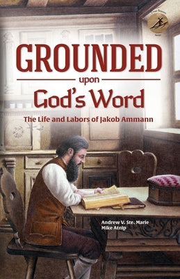 Grounded Upon God's Word: The Life and Labors of Jakob Ammann by Ste Marie, Andrew V.