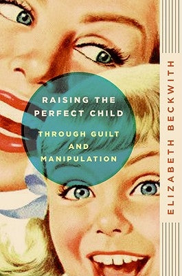 Raising the Perfect Child Through Guilt and Manipulation by Beckwith, Elizabeth