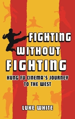 Fighting Without Fighting: Kung Fu Cinema's Journey to the West by White, Luke