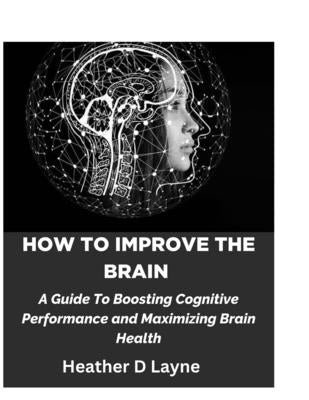 How To Improve The Brain: A Guide To Boosting Cognitive Performance and Maximizing Brain Health by Layne, Heather D.