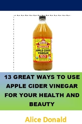 13 Great Ways To Use Apple Cider Vinegar For Your Health and Beauty: ...the essential handbook for Apple Cider Vinegar. by Donald, Alice