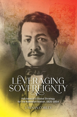 Leveraging Sovereignty: Kauikeaouli's Global Strategy for the Hawaiian Nation, 1825-1854 by Corley, J. Susan
