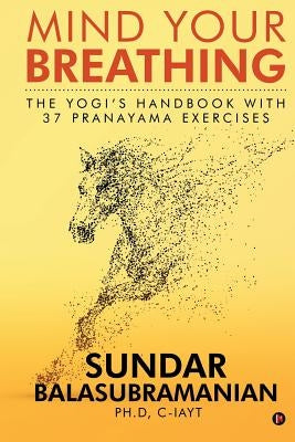 Mind Your Breathing: The Yogi's Handbook with 37 Pranayama Exercises by Sundar Balasubramanian Ph. D.