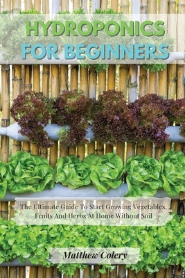 Hydroponics for Beginners: The Ultimate Guide To Start Growing Vegetables, Fruits And Herbs At Home Without Soil by Colery, Matthew