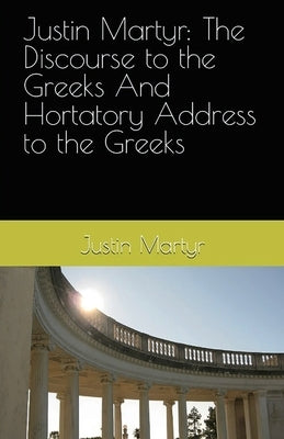 Justin Martyr: The Discourse to the Greeks and the Hortatory Address to the Greeks by Martyr, Justin