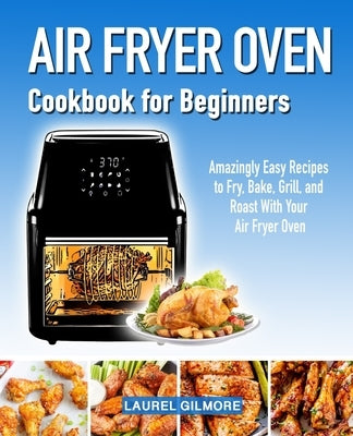 Air Fryer Oven Cookbook for Beginners: Amazingly Easy Recipes to Fry, Bake, Grill, and Roast with your Air Fryer Oven by Gilmore, Laurel